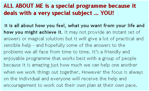 Text Box: ALL ABOUT ME is a special programme because it deals with a very special subject  YOU!
 It is all about how you feel, what you want from your life and how you might achieve it. It may not provide an instant set of answers or magical solutions but it will give a lot of practical and sensible help  and hopefully some of the answers to the problems we all face from time to time. Its a friendly and enjoyable programme that works best with a group of people because it is amazing just how much we can help one another when we work things out together. However the focus is always on the individual and everyone will receive the help and encouragement to work out their own plan at their own pace.
 
