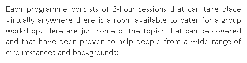 Text Box: Each programme consists of 2-hour sessions that can take place virtually anywhere there is a room available to cater for a group workshop. Here are just some of the topics that can be covered and that have been proven to help people from a wide range of circumstances and backgrounds:
 
