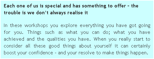 Text Box: Each one of us is special and has something to offer  the trouble is we dont always realise it 
In these workshops you explore everything you have got going for you. Things such as what you can do; what you have achieved and the qualities you have. When you really start to consider all these good things about yourself it can certainly boost your confidence - and your resolve to make things happen.
