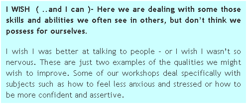 Text Box: I WISH  ( ..and I can )- Here we are dealing with some those skills and abilities we often see in others, but dont think we possess for ourselves. 
I wish I was better at talking to people  or I wish I wasnt so nervous. These are just two examples of the qualities we might wish to improve. Some of our workshops deal specifically with subjects such as how to feel less anxious and stressed or how to be more confident and assertive. 
 
