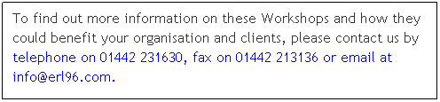 Text Box: To find out more information on these Workshops and how they could benefit your organisation and clients, please contact us by telephone on 01442 231630, fax on 01442 213136 or email at info@erl96.com.
